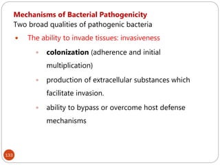 133
Mechanisms of Bacterial Pathogenicity
Two broad qualities of pathogenic bacteria
 The ability to invade tissues: invasiveness
 colonization (adherence and initial
multiplication)
 production of extracellular substances which
facilitate invasion.
 ability to bypass or overcome host defense
mechanisms
 