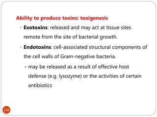 134
Ability to produce toxins: toxigenesis
 Exotoxins: released and may act at tissue sites
remote from the site of bacterial growth.
 Endotoxins: cell-associated structural components of
the cell walls of Gram-negative bacteria.
 may be released as a result of effective host
defense (e.g. lysozyme) or the activities of certain
antibiotics
 
