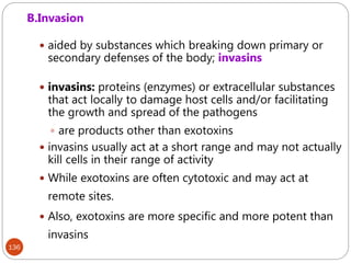 136
B.Invasion
 aided by substances which breaking down primary or
secondary defenses of the body; invasins
 invasins: proteins (enzymes) or extracellular substances
that act locally to damage host cells and/or facilitating
the growth and spread of the pathogens
 are products other than exotoxins
 invasins usually act at a short range and may not actually
kill cells in their range of activity
 While exotoxins are often cytotoxic and may act at
remote sites.
 Also, exotoxins are more specific and more potent than
invasins
 