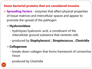 137
Some bacterial proteins that are considered invasins
 Spreading factors - enzymes that affect physical properties
of tissue matrices and intercellular spaces and appear to
promote the spread of the pathogen
 Hyaluronidase
 hydrolyzes hyaluronic acid, a constituent of the
intercellular ground substance that cements cells
 produced by Staphylococci , Streptococcus , Clostridia
 Collagenase
 breaks down collagen that forms framework of connective
tissue
 produced by Clostridia
 