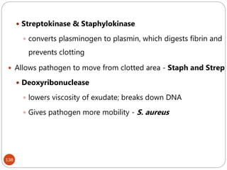 138
 Streptokinase & Staphylokinase
 converts plasminogen to plasmin, which digests fibrin and
prevents clotting
 Allows pathogen to move from clotted area - Staph and Strep
 Deoxyribonuclease
 lowers viscosity of exudate; breaks down DNA
 Gives pathogen more mobility - S. aureus
 
