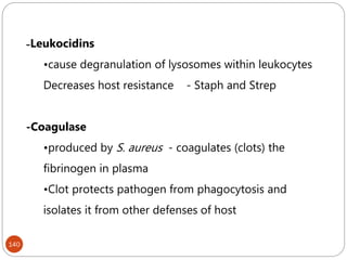 -Leukocidins
•cause degranulation of lysosomes within leukocytes
Decreases host resistance - Staph and Strep
-Coagulase
•produced by S. aureus - coagulates (clots) the
fibrinogen in plasma
•Clot protects pathogen from phagocytosis and
isolates it from other defenses of host
140
 