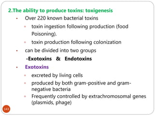 143
2.The ability to produce toxins: toxigenesis
• Over 220 known bacterial toxins
 toxin ingestion following production (food
Poisoning).
 toxin production following colonization
• can be divided into two groups
-Exotoxins & Endotoxins
• Exotoxins
 excreted by living cells
 produced by both gram-positive and gram-
negative bacteria
 Frequently controlled by extrachromosomal genes
(plasmids, phage)
 