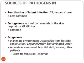 SOURCES OF PATHOGENS IN
152
 Reactivation of latent infection: TB, herpes viruses
 Less common
 Endogenous: normal commensals of the skin,
respiratory, GI, GU tract
 common
 Exogenous
 Inanimate environment: Aspergillus from hospital
construction, Legionella from contaminated water
 Animate environment: hospital staff, visitors, other
patients
 Cross transmission- common
 