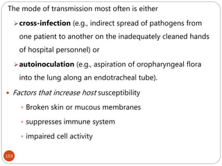 153
The mode of transmission most often is either
cross-infection (e.g., indirect spread of pathogens from
one patient to another on the inadequately cleaned hands
of hospital personnel) or
autoinoculation (e.g., aspiration of oropharyngeal flora
into the lung along an endotracheal tube).
 Factors that increase host susceptibility
 Broken skin or mucous membranes
 suppresses immune system
 impaired cell activity
 