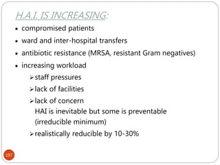 157
H.A.I. IS INCREASING:
 compromised patients
 ward and inter-hospital transfers
 antibiotic resistance (MRSA, resistant Gram negatives)
 increasing workload
staff pressures
lack of facilities
lack of concern
HAI is inevitable but some is preventable
(irreducible minimum)
realistically reducible by 10-30%
 