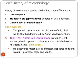 Brief History of microbiology
16
History of microbiology can be divided into three different eras:
1. Discovery era
2. Transition era (spontaneous generation and biogenesis)
3. Golden age of microbiology
1. Discovery era
 This period concerns with the discovery of microbial
world, that has dominated by Anton van leeuwenhoek .
A) 1632–1723- Antony van Leeuwenhoek (Dutch) of Delft,
Holland, the first person to observe and accurately describe
microorganisms- "animalcules".
 He discovered major classes of bacteria (spheres ,rods and
spirals ) , protozoa, algae and yeasts.
 