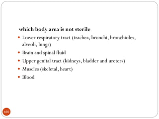 165
which body area is not sterile
 Lower respiratory tract (trachea, bronchi, bronchioles,
alveoli, lungs)
 Brain and spinal fluid
 Upper genital tract (kidneys, bladder and ureters)
 Muscles (skeletal, heart)
 Blood
 