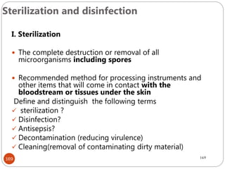 Sterilization and disinfection
169
I. Sterilization
 The complete destruction or removal of all
microorganisms including spores
 Recommended method for processing instruments and
other items that will come in contact with the
bloodstream or tissues under the skin
Define and distinguish the following terms
 sterilization ?
 Disinfection?
 Antisepsis?
 Decontamination (reducing virulence)
 Cleaning(removal of contaminating dirty material)
169
 