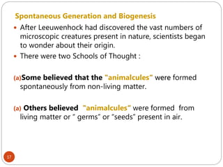 17
Spontaneous Generation and Biogenesis
 After Leeuwenhock had discovered the vast numbers of
microscopic creatures present in nature, scientists began
to wonder about their origin.
 There were two Schools of Thought :
(a)Some believed that the "animalcules“ were formed
spontaneously from non-living matter.
(a) Others believed "animalcules“ were formed from
living matter or “ germs” or “seeds” present in air.
 