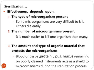 170
 Effectiveness depends upon :
1. The type of microorganism present
– Some microorganisms are very difficult to kill.
Others die easily.
2. The number of microorganisms present
– It is much easier to kill one organism than many.
3. The amount and type of organic material that
protects the microorganisms
– Blood or tissue ,protein, , pus, mucus remaining
on poorly cleaned instruments acts as a shield to
microorganisms during the sterilization process
Sterilization…
 