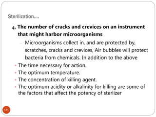 Sterilization….
171
4. The number of cracks and crevices on an instrument
that might harbor microorganisms
– Microorganisms collect in, and are protected by,
scratches, cracks and crevices, Air bubbles will protect
bacteria from chemicals. In addition to the above
 The time necessary for action.
 The optimum temperature.
 The concentration of killing agent.
 The optimum acidity or alkalinity for killing are some of
the factors that affect the potency of sterlizer
 