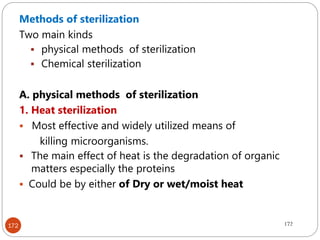 172
Methods of sterilization
Two main kinds
 physical methods of sterilization
 Chemical sterilization
A. physical methods of sterilization
1. Heat sterilization
 Most effective and widely utilized means of
killing microorganisms.
 The main effect of heat is the degradation of organic
matters especially the proteins
 Could be by either of Dry or wet/moist heat
172
 