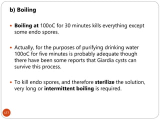 177
b) Boiling
 Boiling at 100oC for 30 minutes kills everything except
some endo spores.
 Actually, for the purposes of purifying drinking water
100oC for five minutes is probably adequate though
there have been some reports that Giardia cysts can
survive this process.
 To kill endo spores, and therefore sterilize the solution,
very long or intermittent boiling is required.
 