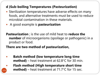 179
d )Sub-boiling Temperatures (Pasteurization)
 Sterilization temperatures have adverse effects on many
foods, and alternative treatments must be used to reduce
microbial contamination in these materials.
 A good example is pasteurization
Pasteurization ; is the use of mild heat to reduce the
number of microorganisms (spoilage or pathogenic) in a
product or food.
There are two method of pasteurization,
 Batch method (low temperature long time
method) – heat treatment at 62.8C for 30 min.
 Flash method (High temperature short time
method) – heat treatment at 71.7C for 15 sec.
 
