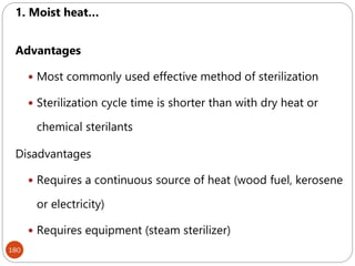 180
1. Moist heat…
Advantages
 Most commonly used effective method of sterilization
 Sterilization cycle time is shorter than with dry heat or
chemical sterilants
Disadvantages
 Requires a continuous source of heat (wood fuel, kerosene
or electricity)
 Requires equipment (steam sterilizer)
 
