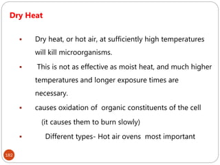 182
Dry Heat
 Dry heat, or hot air, at sufficiently high temperatures
will kill microorganisms.
 This is not as effective as moist heat, and much higher
temperatures and longer exposure times are
necessary.
 causes oxidation of organic constituents of the cell
(it causes them to burn slowly)
 Different types- Hot air ovens most important
 