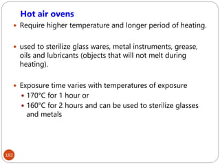 183
Hot air ovens
 Require higher temperature and longer period of heating.
 used to sterilize glass wares, metal instruments, grease,
oils and lubricants (objects that will not melt during
heating).
 Exposure time varies with temperatures of exposure
 170°C for 1 hour or
 160°C for 2 hours and can be used to sterilize glasses
and metals
 