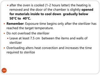 185
 after the oven is cooled (1-2 hours latter) the heating is
removed and the door of the chamber is slightly opened
for materials inside to cool down gradually below
50°C to 40°C.
 Remember: Exposure time begins only after the sterilizer has
reached the target temperature.
 Do not overload the sterilizer
 Leave at least 7.5 cm between the items and walls of
sterilizer
 Overloading alters heat convection and increases the time
required to sterilize
 
