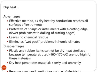 186
Dry heat…
Advantages
 Effective method, as dry heat by conduction reaches all
surfaces of instruments
 Protective of sharps or instruments with a cutting edge
(fewer problems with dulling of cutting edges)
 Leaves no chemical residue
 Eliminates “wet pack” problems in humid climates
Disadvantages
 Plastic and rubber items cannot be dry-heat sterilized
because temperatures used (160–170 oC) are too high for
these materials
 Dry heat penetrates materials slowly and unevenly
 