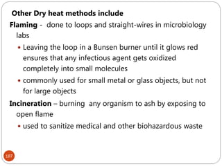 187
Other Dry heat methods include
Flaming - done to loops and straight-wires in microbiology
labs
 Leaving the loop in a Bunsen burner until it glows red
ensures that any infectious agent gets oxidized
completely into small molecules
 commonly used for small metal or glass objects, but not
for large objects
Incineration – burning any organism to ash by exposing to
open flame
 used to sanitize medical and other biohazardous waste
 