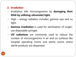 188
2. Irradiation
• Irradiation kills microorganisms by damaging their
DNA by utilizing ultraviolet light.
• High – energy radiation includes: gamma rays and vu
light.
• Gamma irradiation is used for sterilization of single–
use disposable syringes
• UV radiations are commonly used to reduce the
number of microorganisms in air and on surfaces like
hospital operating rooms and sterile rooms where
sterile products are dispensed.
 