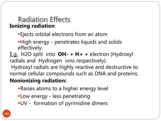 Radiation Effects
190
Ionizing radiation:
Ejects orbital electrons from an atom
High energy - penetrates liquids and solids
effectively.
E.g. H2O split into OH- + H+ + electron (Hydroxyl
radials and Hydrogen ions respectively).
Hydroxyl radials are highly reactive and destructive to
normal cellular compounds such as DNA and proteins.
Nonionizing radiation:
Raises atoms to a higher energy level
Low energy - less penetrating
UV - formation of pyrimidine dimers
 