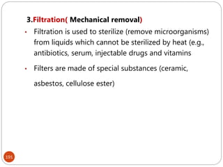 191
3.Filtration( Mechanical removal)
• Filtration is used to sterilize (remove microorganisms)
from liquids which cannot be sterilized by heat (e.g.,
antibiotics, serum, injectable drugs and vitamins
• Filters are made of special substances (ceramic,
asbestos, cellulose ester)
 