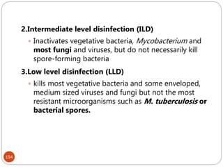 194
2.Intermediate level disinfection (ILD)
 Inactivates vegetative bacteria, Mycobacterium and
most fungi and viruses, but do not necessarily kill
spore-forming bacteria
3.Low level disinfection (LLD)
 kills most vegetative bacteria and some enveloped,
medium sized viruses and fungi but not the most
resistant microorganisms such as M. tuberculosis or
bacterial spores.
 