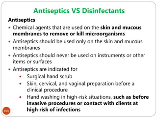195
Antiseptics
 Chemical agents that are used on the skin and mucous
membranes to remove or kill microorganisms
 Antiseptics should be used only on the skin and mucous
membranes
 Antiseptics should never be used on instruments or other
items or surfaces
 Antiseptics are indicated for
 Surgical hand scrub
 Skin, cervical, and vaginal preparation before a
clinical procedure
 Hand washing in high-risk situations, such as before
invasive procedures or contact with clients at
high risk of infections
Antiseptics VS Disinfectants
 