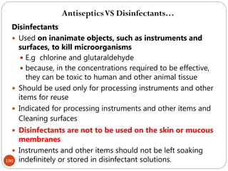 196
Disinfectants
 Used on inanimate objects, such as instruments and
surfaces, to kill microorganisms
 E.g chlorine and glutaraldehyde
 because, in the concentrations required to be effective,
they can be toxic to human and other animal tissue
 Should be used only for processing instruments and other
items for reuse
 Indicated for processing instruments and other items and
Cleaning surfaces
 Disinfectants are not to be used on the skin or mucous
membranes
 Instruments and other items should not be left soaking
indefinitely or stored in disinfectant solutions.
AntisepticsVS Disinfectants…
 