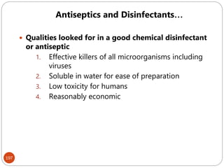 197
 Qualities looked for in a good chemical disinfectant
or antiseptic
1. Effective killers of all microorganisms including
viruses
2. Soluble in water for ease of preparation
3. Low toxicity for humans
4. Reasonably economic
Antiseptics and Disinfectants…
 