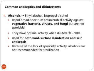 198
Common antiseptics and disinfectants
1. Alcohols •• Ethyl alcohol, Isopropyl alcohol
 Rapid broad-spectrum antimicrobial activity against
vegetative bacteria, viruses, and fungi but are not
sporicidal
 They have optimal activity when diluted 60 – 90%
 Used for both hard-surface disinfection and skin
antisepsis
 Because of the lack of sporicidal activity, alcohols are
not recommended for sterilization
 