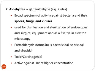 199
2. Aldehydes •• glutaraldehyde (e.g., Cidex)
 Broad spectrum of activity against bacteria and their
spores, fungi, and viruses
 used for disinfection and sterilization of endoscopes
and surgical equipment and as a fixative in electron
microscopy
 Formaldehyde (formalin) is bactericidal, sporicidal,
and virucidal
 Toxic/Carcinogenic?
 Active against HIV at higher concentration
 