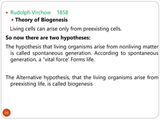 20
 Rudolph Virchow 1858
 Theory of Biogenesis
Living cells can arise only from preexisting cells.
So now there are two hypotheses:
The hypothesis that living organisms arise from nonliving matter
is called spontaneous generation. According to spontaneous
generation, a “vital force’ Forms life.
The Alternative hypothesis, that the living organisms arise from
preexisting life, is called biogenesis
 