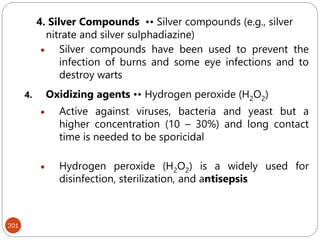 201
4. Silver Compounds •• Silver compounds (e.g., silver
nitrate and silver sulphadiazine)
 Silver compounds have been used to prevent the
infection of burns and some eye infections and to
destroy warts
4. Oxidizing agents •• Hydrogen peroxide (H2O2)
 Active against viruses, bacteria and yeast but a
higher concentration (10 – 30%) and long contact
time is needed to be sporicidal
 Hydrogen peroxide (H2O2) is a widely used for
disinfection, sterilization, and antisepsis
 