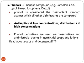 202
5. Phenols •• Phenolic compounds(e.g. Carboloic acid,
Lysol, Hexachlorophene, Dettol)
 phenol, is considered the disinfectant standard
against which all other disinfectants are compared
 Antiseptics at low concentrations; disinfectants at
high concentrations
 Phenol derivatives are used as preservatives and
antimicrobial agents in germicidal soaps and lotions
Read about soaps and detergents????
 