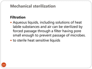 Mechanical sterilization
203
Filtration
 Aqueous liquids, including solutions of heat
labile substances and air can be sterilized by
forced passage through a filter having pore
small enough to prevent passage of microbes.
 to sterile heat sensitive liquids
 