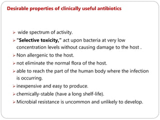 208
Desirable properties of clinically useful antibiotics
 wide spectrum of activity.
 “Selective toxicity,” act upon bacteria at very low
concentration levels without causing damage to the host .
 Non allergenic to the host.
 not eliminate the normal flora of the host.
 able to reach the part of the human body where the infection
is occurring.
 inexpensive and easy to produce.
 chemically-stable (have a long shelf-life).
 Microbial resistance is uncommon and unlikely to develop.
 