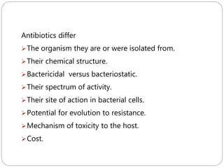 209
Antibiotics differ
The organism they are or were isolated from.
Their chemical structure.
Bactericidal versus bacteriostatic.
Their spectrum of activity.
Their site of action in bacterial cells.
Potential for evolution to resistance.
Mechanism of toxicity to the host.
Cost.
 