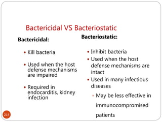 Bactericidal VS Bacteriostatic
214
Bactericidal:
 Kill bacteria
 Used when the host
defense mechanisms
are impaired
 Required in
endocarditis, kidney
infection
Bacteriostatic:
 Inhibit bacteria
 Used when the host
defense mechanisms are
intact
 Used in many infectious
diseases
 May be less effective in
immunocompromised
patients
 