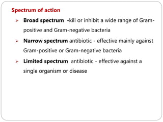 215
Spectrum of action
 Broad spectrum -kill or inhibit a wide range of Gram-
positive and Gram-negative bacteria
 Narrow spectrum antibiotic - effective mainly against
Gram-positive or Gram-negative bacteria
 Limited spectrum antibiotic - effective against a
single organism or disease
 
