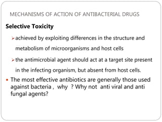 MECHANISMS OF ACTION OF ANTIBACTERIAL DRUGS
219
Selective Toxicity
achieved by exploiting differences in the structure and
metabolism of microorganisms and host cells
the antimicrobial agent should act at a target site present
in the infecting organism, but absent from host cells.
 The most effective antibiotics are generally those used
against bacteria , why ? Why not anti viral and anti
fungal agents?
 