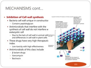 MECHANISMS cont…
 Inhibition of Cell wall synthesis
 Bacteria cell wall unique in construction
 Contains peptidoglycan
 Antimicrobials that interfere with the
synthesis of cell wall do not interfere with
eukaryotic cell
 Due to the lack of cell wall in animal cells
and differences in cell wall in plant cells
 These drugs have very high therapeutic
index
 Low toxicity with high effectiveness
 Antimicrobials of this class include
 β lactam drugs
 Vancomycin
 Bacitracin
221
 