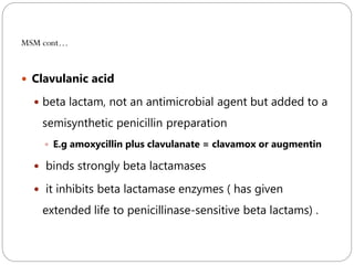 226
MSM cont…
 Clavulanic acid
 beta lactam, not an antimicrobial agent but added to a
semisynthetic penicillin preparation
 E.g amoxycillin plus clavulanate = clavamox or augmentin
 binds strongly beta lactamases
 it inhibits beta lactamase enzymes ( has given
extended life to penicillinase-sensitive beta lactams) .
 