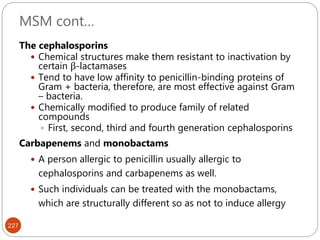 MSM cont…
227
The cephalosporins
 Chemical structures make them resistant to inactivation by
certain β-lactamases
 Tend to have low affinity to penicillin-binding proteins of
Gram + bacteria, therefore, are most effective against Gram
– bacteria.
 Chemically modified to produce family of related
compounds
 First, second, third and fourth generation cephalosporins
Carbapenems and monobactams
 A person allergic to penicillin usually allergic to
cephalosporins and carbapenems as well.
 Such individuals can be treated with the monobactams,
which are structurally different so as not to induce allergy
 