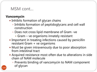 MSM cont…
228
Vancomycin
 Inhibits formation of glycan chains
 Inhibits formation of peptidoglycans and cell wall
construction
 Does not cross lipid membrane of Gram -ve
 Gram – ve organisms innately resistant
 Important in treating infections caused by penicillin
resistant Gram + ve organisms
 Must be given intravenously due to poor absorption
from intestinal tract
 Acquired resistance most often due to alterations in side
chain of NAM molecule
 Prevents binding of vancomycin to NAM component
of glycan
 