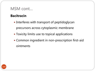 MSM cont…
229
Bacitracin
 Interferes with transport of peptidoglycan
precursors across cytoplasmic membrane
 Toxicity limits use to topical applications
 Common ingredient in non-prescription first-aid
ointments
 