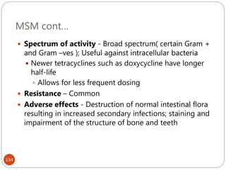 MSM cont…
234
 Spectrum of activity - Broad spectrum( certain Gram +
and Gram –ves ); Useful against intracellular bacteria
 Newer tetracyclines such as doxycycline have longer
half-life
 Allows for less frequent dosing
 Resistance – Common
 Adverse effects - Destruction of normal intestinal flora
resulting in increased secondary infections; staining and
impairment of the structure of bone and teeth
 
