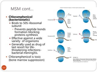 MSM cont…
237
 Chloramphenicol
(bacteriostatic)
 Binds to 50S ribosomal
subunit
 Prevents peptide bonds
formation blocking
proteins synthesis
 Effective against a wide
variety of organisms
 Generally used as drug of
last resort for life-
threatening infections-
bacterial meningitis.
 Chloramphenicol is toxic
(bone marrow suppression)
 